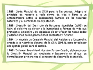 1982- Carta Mundial de la ONU para la Naturaleza. Adopta el
principio de respeto a toda forma de vida y llama a un
entendimiento entre la dependencia humana de los recursos
naturales y el control de su explotación.
1982- Creación del Instituto de Recursos Mundiales (WRI) en
USA el objetivo es dirigir a la humanidad a formas de vida que
protejan el ambiente y su capacidad de satisfacer las necesidades
y aspiraciones de las generaciones presentes y futuras.
1984- 1ra
reunión de Comisión Mundial del Ambiente y Desarrollo,
creada x la Asamblea General de la ONU (1983), para establecer
una agenda global para el cambio.
1987- Informe Brundtland Nuestro Futuro Común, elaborado por
la Comisión Mundial del Ambiente y Desarrollo en el que, se
formaliza por primera vez el concepto de desarrollo sostenible.
 