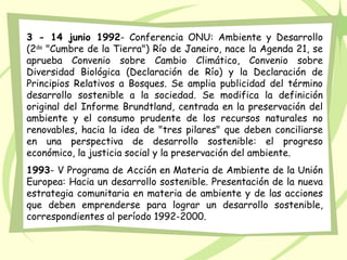 3 - 14 junio 1992- Conferencia ONU: Ambiente y Desarrollo
(2da
"Cumbre de la Tierra") Río de Janeiro, nace la Agenda 21, se
aprueba Convenio sobre Cambio Climático, Convenio sobre
Diversidad Biológica (Declaración de Río) y la Declaración de
Principios Relativos a Bosques. Se amplia publicidad del término
desarrollo sostenible a la sociedad. Se modifica la definición
original del Informe Brundtland, centrada en la preservación del
ambiente y el consumo prudente de los recursos naturales no
renovables, hacia la idea de "tres pilares" que deben conciliarse
en una perspectiva de desarrollo sostenible: el progreso
económico, la justicia social y la preservación del ambiente.
1993- V Programa de Acción en Materia de Ambiente de la Unión
Europea: Hacia un desarrollo sostenible. Presentación de la nueva
estrategia comunitaria en materia de ambiente y de las acciones
que deben emprenderse para lograr un desarrollo sostenible,
correspondientes al período 1992-2000.
 