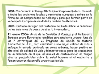 2004- Conferencia Aalborg + 10- Inspiración para el futuro. Llamado
a todos los gobiernos locales y regionales europeos a unirse en la
firma de los Compromisos de Aalborg y para que formen parte de
la Campaña Europea de Ciudades y Pueblos Sostenibles.
2005- Entrada en vigor del Protocolo de Kioto sobre la reducción
de las emisiones de gases de efecto invernadero.
11 enero 2006- Aviso de la Comisión al Consejo y al Parlamento
Europeo sobre Estrategia temática para ambiente urbano. Una de
las 7 estrategias del VI Programa de Acción en Materia
Ambiental de U. E., para contribuir a una mejor calidad de vida x
enfoque integrado centrado en zonas urbanas, hacer posible un
alto nivel de calidad de vida y bienestar social para los ciudadanos
en un ambiente en el que los niveles de contaminación no tengan
efectos perjudiciales sobre la salud humana ni el ambiente y
fomentando un desarrollo urbano sostenible.
 