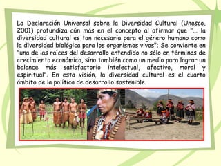 La Declaración Universal sobre la Diversidad Cultural (Unesco,
2001) profundiza aún más en el concepto al afirmar que "... la
diversidad cultural es tan necesaria para el género humano como
la diversidad biológica para los organismos vivos"; Se convierte en
"una de las raíces del desarrollo entendido no sólo en términos de
crecimiento económico, sino también como un medio para lograr un
balance más satisfactorio intelectual, afectivo, moral y
espiritual". En esta visión, la diversidad cultural es el cuarto
ámbito de la política de desarrollo sostenible.
 