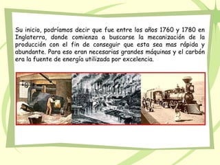 Su inicio, podríamos decir que fue entre los años 1760 y 1780 en
Inglaterra, donde comienza a buscarse la mecanización de la
producción con el fin de conseguir que esta sea mas rápida y
abundante. Para eso eran necesarias grandes máquinas y el carbón
era la fuente de energía utilizada por excelencia.
 