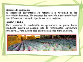 Campos de aplicación
El desarrollo sustentable se refiere a la totalidad de las
actividades humanas. Sin embargo, los retos de la sustentabilidad,
son diferentes para cada tipo de sector económico.
AGRICULTURA
Para aumentar la producción en agricultura, se puede hacer
mediante puesta en regadío, uso de fertilizantes, agricultura
intensiva, ... Pero c/u de esas posibles acciones tiene un costo.
 