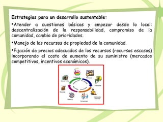 Estrategias para un desarrollo sustentable:
Atender a cuestiones básicas y empezar desde lo local:
descentralización de la responsabilidad, compromiso de la
comunidad, cambio de prioridades.
Manejo de los recursos de propiedad de la comunidad.
Fijación de precios adecuados de los recursos (recursos escasos)
incorporando el costo de aumento de su suministro (mercados
competitivos, incentivos económicos).
 