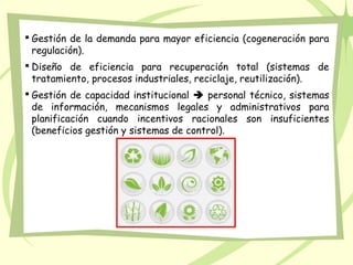  Gestión de la demanda para mayor eficiencia (cogeneración para
regulación).
 Diseño de eficiencia para recuperación total (sistemas de
tratamiento, procesos industriales, reciclaje, reutilización).
 Gestión de capacidad institucional  personal técnico, sistemas
de información, mecanismos legales y administrativos para
planificación cuando incentivos racionales son insuficientes
(beneficios gestión y sistemas de control).
 
