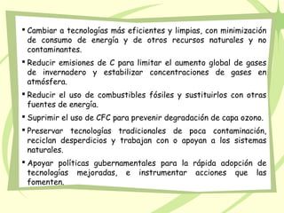  Cambiar a tecnologías más eficientes y limpias, con minimización
de consumo de energía y de otros recursos naturales y no
contaminantes.
 Reducir emisiones de C para limitar el aumento global de gases
de invernadero y estabilizar concentraciones de gases en
atmósfera.
 Reducir el uso de combustibles fósiles y sustituirlos con otras
fuentes de energía.
 Suprimir el uso de CFC para prevenir degradación de capa ozono.
 Preservar tecnologías tradicionales de poca contaminación,
reciclan desperdicios y trabajan con o apoyan a los sistemas
naturales.
 Apoyar políticas gubernamentales para la rápida adopción de
tecnologías mejoradas, e instrumentar acciones que las
fomenten.
 