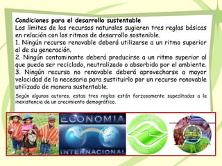 Condiciones para el desarrollo sustentable
Los límites de los recursos naturales sugieren tres reglas básicas
en relación con los ritmos de desarrollo sostenible.
1. Ningún recurso renovable deberá utilizarse a un ritmo superior
al de su generación.
2. Ningún contaminante deberá producirse a un ritmo superior al
que pueda ser reciclado, neutralizado o absorbido por el ambiente.
3. Ningún recurso no renovable deberá aprovecharse a mayor
velocidad de la necesaria para sustituirlo por un recurso renovable
utilizado de manera sustentable.
Según algunos autores, estas tres reglas están forzosamente supeditadas a la
inexistencia de un crecimiento demográfico.
 