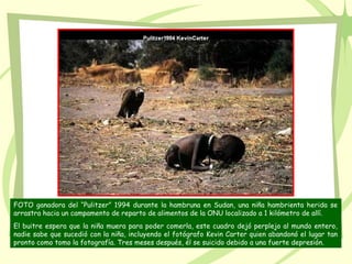 FOTO ganadora del “Pulitzer” 1994 durante la hambruna en Sudan, una niña hambrienta herida se
arrastra hacia un campamento de reparto de alimentos de la ONU localizado a 1 kilómetro de allí.
El buitre espera que la niña muera para poder comerla, este cuadro dejó perplejo al mundo entero,
nadie sabe que sucedió con la niña, incluyendo el fotógrafo Kevin Carter quien abandonó el lugar tan
pronto como tomo la fotografía. Tres meses después, él se suicido debido a una fuerte depresión.
 