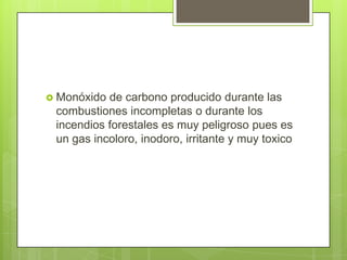 Monóxido

de carbono producido durante las
combustiones incompletas o durante los
incendios forestales es muy peligroso pues es
un gas incoloro, inodoro, irritante y muy toxico

 