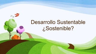 Desarrollo Sustentable
¿Sostenible?
 