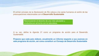 El primer principio de la Declaración de Rio coloca a los seres humanos al centro de las
preocupaciones relacionadas con el Desa•rrollo Sustentable
A su vez, define la Agenda 21 como un programa de acción para el Desarrollo
Sustentable.
Propone que cada país elabore, anualmente un informe respecto a sus avances en
este programa de acción, así como constituir un Consejo de Desarrollo Sustentable
Reconociendo el derecho de una vida saludable y
productiva en armonía con la naturaleza.
 
