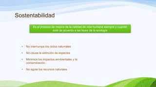 Sostentabilidad
• No interrumpa los ciclos natu•rales
• No cause la extinción de especies
• Minimice los impactos am•bientales y la
contaminación
• No agote los recursos naturales
Es el proceso de mejora de la calidad de vida humana siempre y cuando
esté de acuerdo a las leyes de la ecología
 