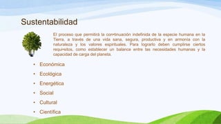 Sustentabilidad
El proceso que permitirá la con•tinuación indefinida de la especie humana en la
Tierra, a través de una vida sana, segura, productiva y en armonía con la
naturaleza y los valores espirituales. Para lograrlo deben cumplirse ciertos
requi•sitos, como establecer un balance entre las necesidades humanas y la
capacidad de carga del planeta.
• Económica
• Ecológica
• Energética
• Social
• Cultural
• Científica
 