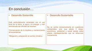 En conclusión…
• Desarrollo Sostenible
Está profundamente conectado con el uso
local de la tierra, el agua y la energía, y han
demostrado ser difíciles de resolver:
*Conservación de la biosfera y mantenimiento
de ecosistemas,
*Mitigación y adaptación al cambio climático.
• Desarrollo Sustentable
No se centra exclusivamente en cuestiones
ambientales, sino que afecta 3 áreas:
económica, ambiental y social siendo estos
pilares interdependientes que se refuer•zan
mutuamente.
 