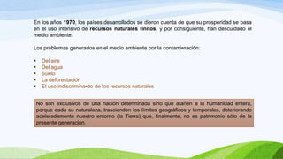 En los años 1970, los países desarrollados se dieron cuenta de que su prosperidad se basa
en el uso intensivo de recursos naturales finitos, y por consiguiente, han descuidado el
medio ambiente.
Los problemas generados en el medio ambiente por la contami•nación:
 Del aire
 Del agua
 Suelo
 La deforestación
 El uso indiscrimina•do de los recursos naturales
No son exclusivos de una nación determinada sino que atañen a la humanidad entera,
porque dada su naturaleza, trascienden los límites geográficos y temporales, deteriorando
aceleradamente nuestro entorno (la Tierra) que, finalmente, no es patrimonio sólo de la
presente generación.
 