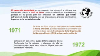 El desarrollo sustentable es un concepto que comenzó a utilizarse ese
mismo año, cuando el Club de Roma convocó a científicos, acadé•micos y
políticos de 30 países para que analizaran los cambios que estaba
sufriendo el medio ambiente, que ya empezaban a provocar sig•nificativos
impactos en la sociedad mundial.
Se reúne en Suiza un grupo de expertos sobre desarrollo
y medio ambiente, quienes redactan un documento que
serviría de base para la Conferencia de la Organización
de Naciones Unidas (ONU) sobre medio ambiente
Celebrada en Estocolmo, Suecia El tema especial de esa
Conferencia fue la pobreza y alrededor de ella se
discutieron 6 ejes: agua, salud, vivienda, higiene, nutrición
y catástrofes naturales.
 
