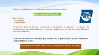 Al término de la Conferencia, los países participantes suscribieron
la Declaración de Estocolmo
Que contiene:
7 proclamas
24 principios
“El hombre tiene el derecho fundamental a la libertad, la igualdad y el disfrute de
condiciones de vida adecuadas en un medio de calidad que le permita llevar una vida digna
y gozar de bienestar”
Como es ahí donde se manifiesta por primera vez, la preocupación por la problemática
ambiental global se creó
El Programa de las Naciones Unidas para el Medio Ambiente (PNUMA).
 