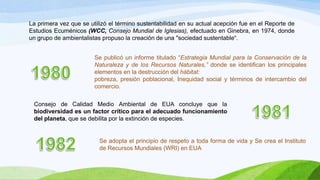 La primera vez que se utilizó el término sustentabilidad en su actual acepción fue en el Reporte de
Estudios Ecuménicos (WCC, Consejo Mundial de Iglesias), efectuado en Ginebra, en 1974, donde
un grupo de ambientalistas propuso la creación de una "sociedad sustentable“.
Se publicó un informe titulado “Estrategia Mundial para la Conservación de la
Naturaleza y de los Recursos Naturales,” donde se identifican los principales
elementos en la destrucción del hábitat:
pobreza, presión poblacional, Inequidad social y términos de intercambio del
comercio.
Consejo de Calidad Medio Ambiental de EUA concluye que la
biodiversidad es un factor crítico para el adecuado funcionamiento
del planeta, que se debilita por la extinción de especies.
Se adopta el principio de respeto a toda forma de vida y Se crea el Instituto
de Recursos Mundiales (WRI) en EUA
 