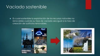 Vaciado sostenible


Es cuasi-sostenible la explotación de los recursos naturales no
renovables cuando su tasa de vaciado sea igual a la tasa de
creación de sustitutos renovables.

 