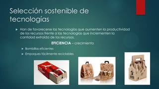 Selección sostenible de
tecnologías


Han de favorecerse las tecnologías que aumenten la productividad
de los recursos frente a las tecnologías que incrementen la
cantidad extraída de los recursos.

EFICIENCIA – crecimiento


Bombillas eficientes



Empaques fácilmente reciclables

 