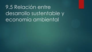 9.5 Relación entre
desarrollo sustentable y
economía ambiental

 