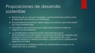 Proposiciones de desarrollo
sostenible


Existencia de un vínculo innegable y potencialmente positivo entre
el desarrollo económico y el ambiente.



El crecimiento económico debe regirse por precios que internalicen
los costos ambientales.



Las políticas económicas poco adecuadas tienen incidencia
negativa en el ambiente



La problemática ambiental está caracterizada por la
transversalidad, no sólo desde el punto de vista de las variables que
involucra: económica, jurídica, social, institucional, etc., sino
también porque no respeta fronteras y necesita de la colaboración
regional y mundial.



Las soluciones a múltiples problemas ambientales se basan en la
reducción de la pobreza.

 