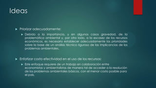 Ideas


Priorizar adecuadamente:




Debido a la importancia, y en algunos casos gravedad, de la
problemática ambiental y, por otro lado, a la escasez de los recursos
económicos, es necesario establecer adecuadamente las prioridades
sobre la base de un análisis técnico riguroso de las implicancias de los
problemas ambientales.

Enfatizar costo efectividad en el uso de los recursos:


Este enfoque requiere de un trabajo en colaboración entre
economistas y ambientalistas de manera tal de acceder a la resolución
de los problemas ambientales básicos, con el menor costo posible para
el país.

 