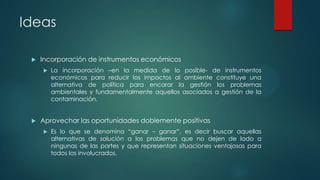 Ideas


Incorporación de instrumentos económicos




La incorporación –en la medida de lo posible- de instrumentos
económicos para reducir los impactos al ambiente constituye una
alternativa de política para encarar la gestión los problemas
ambientales y fundamentalmente aquellos asociados a gestión de la
contaminación.

Aprovechar las oportunidades doblemente positivas


Es lo que se denomina “ganar – ganar”, es decir buscar aquellas
alternativas de solución a los problemas que no dejen de lado a
ningunas de las partes y que representan situaciones ventajosas para
todos los involucrados.

 