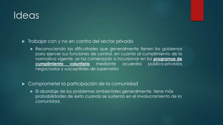 Ideas


Trabajar con y no en contra del sector privado




Reconociendo las dificultades que generalmente tienen los gobiernos
para ejercer sus funciones de control, en cuanto al cumplimiento de la
normativa vigente, se ha comenzado a incursionar en los programas de
cumplimiento
voluntario
mediante
acuerdos
público-privados
negociados y susceptibles de supervisión

Comprometer la participación de la comunidad


El abordaje de los problemas ambientales generalmente, tiene más
probabilidades de éxito cuando se sustenta en el involucramiento de la
comunidad.

 