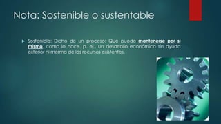 Nota: Sostenible o sustentable


Sostenible: Dicho de un proceso: Que puede mantenerse por sí
mismo, como lo hace, p. ej., un desarrollo económico sin ayuda
exterior ni merma de los recursos existentes.

 