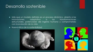 Desarrollo sostenible


Más que un modelo definido es un proceso dinámico, abierto a las
innovaciones,
adaptativo
a
las
transformaciones
estructurales, potenciador del ingenio humano y comprometido
con la evolución de la vida.



Nueva ética de la sostenibilidad

 