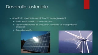 Desarrollo sostenible


Adaptar la economía mundial con la ecología global


Producir más y mejor con menos recursos



Desvincular las formas de producción y consumo de la degradación
ambiental



Des carbonización

 