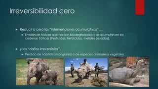 Irreversibilidad cero


Reducir a cero las “intervenciones acumulativas” …




Emisión de tóxicos que nos son biodegradados y se acumulan en las
cadenas tróficas (Pesticidas, herbicidas, metales pesados).

y los “daños irreversibles”.


Perdida de hábitats (manglares) o de especies animales y vegetales.

 
