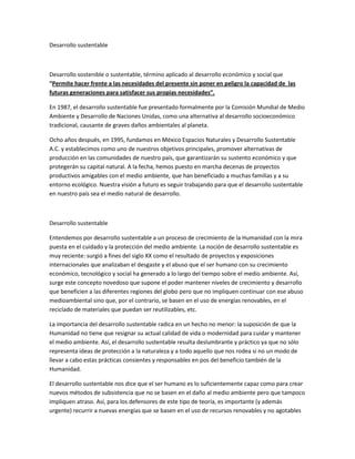 Desarrollo sustentable

Desarrollo sostenible o sustentable, término aplicado al desarrollo económico y social que
“Permite hacer frente a las necesidades del presente sin poner en peligro la capacidad de las
futuras generaciones para satisfacer sus propias necesidades”.
En 1987, el desarrollo sustentable fue presentado formalmente por la Comisión Mundial de Medio
Ambiente y Desarrollo de Naciones Unidas, como una alternativa al desarrollo socioeconómico
tradicional, causante de graves daños ambientales al planeta.
Ocho años después, en 1995, fundamos en México Espacios Naturales y Desarrollo Sustentable
A.C. y establecimos como uno de nuestros objetivos principales, promover alternativas de
producción en las comunidades de nuestro país, que garantizarán su sustento económico y que
protegerán su capital natural. A la fecha, hemos puesto en marcha decenas de proyectos
productivos amigables con el medio ambiente, que han beneficiado a muchas familias y a su
entorno ecológico. Nuestra visión a futuro es seguir trabajando para que el desarrollo sustentable
en nuestro país sea el medio natural de desarrollo.

Desarrollo sustentable
Entendemos por desarrollo sustentable a un proceso de crecimiento de la Humanidad con la mira
puesta en el cuidado y la protección del medio ambiente. La noción de desarrollo sustentable es
muy reciente: surgió a fines del siglo XX como el resultado de proyectos y exposiciones
internacionales que analizaban el desgaste y el abuso que el ser humano con su crecimiento
económico, tecnológico y social ha generado a lo largo del tiempo sobre el medio ambiente. Así,
surge este concepto novedoso que supone el poder mantener niveles de crecimiento y desarrollo
que beneficien a las diferentes regiones del globo pero que no impliquen continuar con ese abuso
medioambiental sino que, por el contrario, se basen en el uso de energías renovables, en el
reciclado de materiales que puedan ser reutilizables, etc.
La importancia del desarrollo sustentable radica en un hecho no menor: la suposición de que la
Humanidad no tiene que resignar su actual calidad de vida o modernidad para cuidar y mantener
el medio ambiente. Así, el desarrollo sustentable resulta deslumbrante y práctico ya que no sólo
representa ideas de protección a la naturaleza y a todo aquello que nos rodea si no un modo de
llevar a cabo estas prácticas consientes y responsables en pos del beneficio también de la
Humanidad.
El desarrollo sustentable nos dice que el ser humano es lo suficientemente capaz como para crear
nuevos métodos de subsistencia que no se basen en el daño al medio ambiente pero que tampoco
impliquen atraso. Así, para los defensores de este tipo de teoría, es importante (y además
urgente) recurrir a nuevas energías que se basen en el uso de recursos renovables y no agotables

 