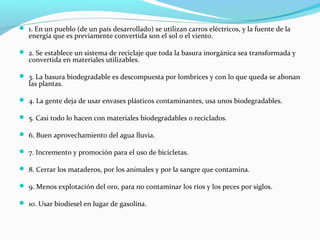  1. En un pueblo (de un país desarrollado) se utilizan carros eléctricos, y la fuente de la
energía que es previamente convertida son el sol o el viento.
 2. Se establece un sistema de reciclaje que toda la basura inorgánica sea transformada y
convertida en materiales utilizables.
 3. La basura biodegradable es descompuesta por lombrices y con lo que queda se abonan
las plantas.
 4. La gente deja de usar envases plásticos contaminantes, usa unos biodegradables.
 5. Casi todo lo hacen con materiales biodegradables o reciclados.
 6. Buen aprovechamiento del agua lluvia.
 7. Incremento y promoción para el uso de bicicletas.
 8. Cerrar los mataderos, por los animales y por la sangre que contamina.
 9. Menos explotación del oro, para no contaminar los ríos y los peces por siglos.
 10. Usar biodiesel en lugar de gasolina.
 