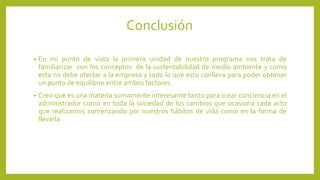 Conclusión 
• En mi punto de vista la primera unidad de nuestro programa nos trata de 
familiarizar con los conceptos de la sustentabilidad de medio ambiente y como 
esta no debe afectar a la empresa y todo lo que esto conlleva para poder obtener 
un punto de equilibrio entre ambos factores. 
• Creo que es una materia sumamente interesante tanto para crear conciencia en el 
administrador como en toda la sociedad de los cambios que ocasiona cada acto 
que realizamos comenzando por nuestros hábitos de vida como en la forma de 
llevarla . 
 