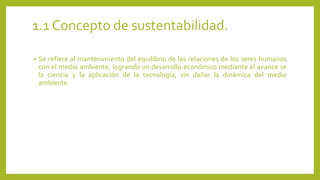 1.1 Concepto de sustentabilidad. 
• Se refiere al mantenimiento del equilibrio de las relaciones de los seres humanos 
con el medio ambiente, logrando un desarrollo económico mediante el avance se 
la ciencia y la aplicación de la tecnología, sin dañar la dinámica del medio 
ambiente. 
 