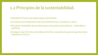 1.2 Principios de la sustentabilidad. 
 Respetar la Tierra y la vida en toda su diversidad 
 Cuidar la comunidad de la vida con entendimiento, compasión y amor. 
Construir sociedades democráticas que sean justas, participativas, sostenibles y 
pacíficas 
 Asegurar que los frutos y la belleza de la Tierra se preserven para las generaciones 
presentes y futuras. 
 