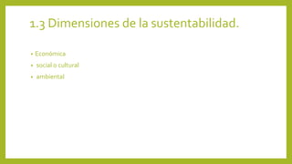 1.3 Dimensiones de la sustentabilidad. 
• Económica 
• social o cultural 
• ambiental 
 