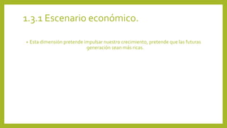 1.3.1 Escenario económico. 
• Esta dimensión pretende impulsar nuestro crecimiento, pretende que las futuras 
generación sean más ricas. 
 