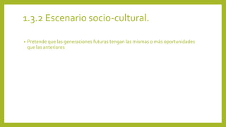 1.3.2 Escenario socio-cultural. 
• Pretende que las generaciones futuras tengan las mismas o más oportunidades 
que las anteriores 
 