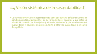 1.4 Visión sistémica de la sustentabilidad 
• La visión sistemática de la sustentabilidad tiene por objetivo enfocar el cambio de 
paradigma en las organizaciones en su forma de hacer negocios y que estos no 
afecten la conexión de la empresa y el medio ambiente y que los dos factores 
puedan tener el equilibrio sin que uno afecte al otro y se pueda llegar a un punto 
de equilibrio. 
 