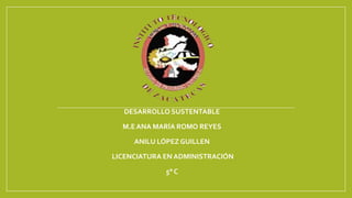DESARROLLO SUSTENTABLE 
M.E ANA MARÍA ROMO REYES 
ANILU LÓPEZ GUILLEN 
LICENCIATURA EN ADMINISTRACIÓN 
5° C 
 