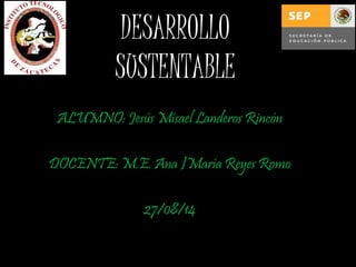 DESARROLLO 
SUSTENTABLE 
ALUMNO: Jesús Misael Landeros Rincón 
DOCENTE: M.E. Ana ]María Reyes Romo 
27/08/14 
 