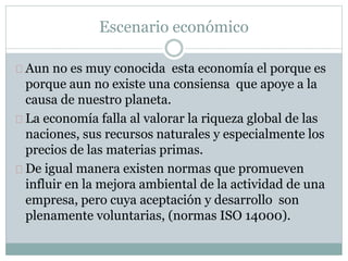 Escenario económico 
Aun no es muy conocida esta economía el porque es 
porque aun no existe una consiensa que apoye a la 
causa de nuestro planeta. 
La economía falla al valorar la riqueza global de las 
naciones, sus recursos naturales y especialmente los 
precios de las materias primas. 
De igual manera existen normas que promueven 
influir en la mejora ambiental de la actividad de una 
empresa, pero cuya aceptación y desarrollo son 
plenamente voluntarias, (normas ISO 14000). 
 