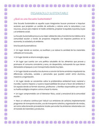 DESARROLLO SUSTENTABLE 
¿Qué es una Escuela Sustentable? 
Una Escuela Sustentable es aquella cuyos integrantes buscan promover e impulsar 
acciones que propicien un cambio de actitudes y valores ante la naturaleza y sus 
recursos, actuar para mejorar el medio ambiente, propiciar la equidad, la justicia, la paz 
y el ambiente social. 
La Escuela Sustentable procura una mejor calidad de vida y transforma los hábitos de la 
comunidad escolar a través de proyectos integrales con impactos positivos en la 
economía, la sociedad y el ambiente. 
Una Escuela Sustentable es: 
• Un lugar donde se reciclan, se reutilizan y se reduce la cantidad de los materiales 
utilizados en la escuela. 
• Un lugar donde se ahorra energía y agua. 
• Un lugar que cuenta con una política saludable de los alimentos que provee y 
promueve el consumo consciente y sano, sin desperdicio, rechazando los que tienen 
demasiados empaques o son transportados desde muy lejos. 
• Un lugar donde se enseña a los alumnos a convivir de forma armónica respetando las 
diferencias culturales, sociales y personales que pueden existir entre alumnos, 
maestros y organización. 
• Un lugar donde se concientiza sobre la problemática ambiental local, nacional y 
mundial, nuestro impacto y nuestra responsabilidad de actuar a favor del ambiente.• 
Un espacio donde se formen alumnos, profesores­­y 
familias responsables por reducir 
su huella ecológica e inspirar a otros a hacer lo mismo. 
• Un lugar comprometido con el bienestar físico, social y emocional de la comunidad 
escolar. 
• Hace un esfuerzo continuo por reducir sus emisiones de carbono; implementando 
programas de transporte escolar, uso de transporte colectivo, organización de rondas, 
así como seleccionando proveedores locales para evitar las emisiones relacionadas con 
el traslado de materiales y productos. 
 