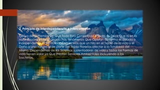 2. Principio de Interdependencia e interconexión
Deriva de la Premisa De Que Todo Está Conectado A Todo, es Decir Que ni en la
naturaleza ni en la sociedad hay fenómenos Que Operan de forma el aislada o
independiente. El Ser Humano no es Mas que un hilo en el Tejido de la vida y el
Daño a Una instancia de parte del Tejido Florerías afectar a la Totalidad del
Mismo. Dependemos de los Sistemas sustentadores de vida y Todas las Formas de
vida Tienen valor ya Que Prestan Servicios Ambientales incluyendo a las
bacterias.
 