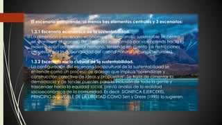 El escenario comprende, al menos tres elementos centrales y 3 escenarios:
1.3.1 Escenario económico de la sustentabilidad.
La dimensión o escenario económico del desarrollo sustentable se centra
en mantener el proceso de desarrollo económico por vías óptimas hacia la
maximización del bienestar humano, teniendo en cuenta las restricciones
impuestas por la disponibilidad del capital natural (recursos naturales).
1.3.2 Escenario socio cultural de la sustentabilidad.
La configuración del escenario sociocultural de la sustentabilidad se
entiende como un proceso de diálogo que implica "aprendizaje y
construcción colectiva de ideas y propuestas". Se trata de cimentar la
democracia y de tender puentes para la inclusión de toda la gente y
trascender hacia la equidad social, previo análisis de la realidad
socioeconómica de la comunidad. Es decir, SIGNIFICA EJERCEREL
PRINCIPIO INDIVISIBLE DE LA LIBERTAD COMO Sen y Dreze (1995) lo sugieren.
 