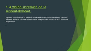 1.4 Visión sistémica de la
sustentabilidad.
Significa analizar cómo la sociedad se ha desarrollado históricamente y cómo los
métodos de hacer las cosas se han vuelto arraigados en particular en la población
de personas
.
 
