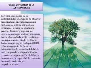 La visión sistemática de la
sustentabilidad se ocuparía de observar
las estructuras que subyacen en un
problema de interés; así también,
tomando el sistema de una forma
general, describir y explicar las
interrelaciones que se desarrollan entre
las variables debidamente clasificadas
que representan el citado problema.
Problema que, según Gallopin (2003),
reúne un conjunto de factores
determinantes de las sostenibilidad, la
cual comprende la disponibilidad de
recursos, la adaptación/flexibilidad, la
homeostasis, la capacidad de respuesta,
la auto dependencia y el
empoderamiento.
VISIÓN SISTEMÁTICA DE LA
SUSTENTABILIDAD
 