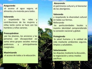 Asegurando
el acceso al agua segura, el
alimento y la vivienda para todos.
Valorando
y respetando los roles y
contribuciones de las mujeres y
niñas tanto como se hace con los
hombres y niños varones.
Preocupándose
por los jóvenes, los ancianos y las
personas con discapacidad así
como otros grupos sociales menos
poderosos y principalmente
marginales.
Maximizando
el acceso de todos a la educación.
Atesorando
el patrimonio cultural y el bienestar
de los aborígenes.
Valorando
y respetando la diversidad cultural
en todas sus formas.
Reforzando
las particularidades locales y
nuestra identidad comprendiendo
la conexión nacional y global.
Protegiendo
la salud humana y la calidad de
vida mediante ambientes seguros,
limpios y saludables.
Solucionando
las disputas mediante la discusión,
la negociación y otros medios
pacíficos
 